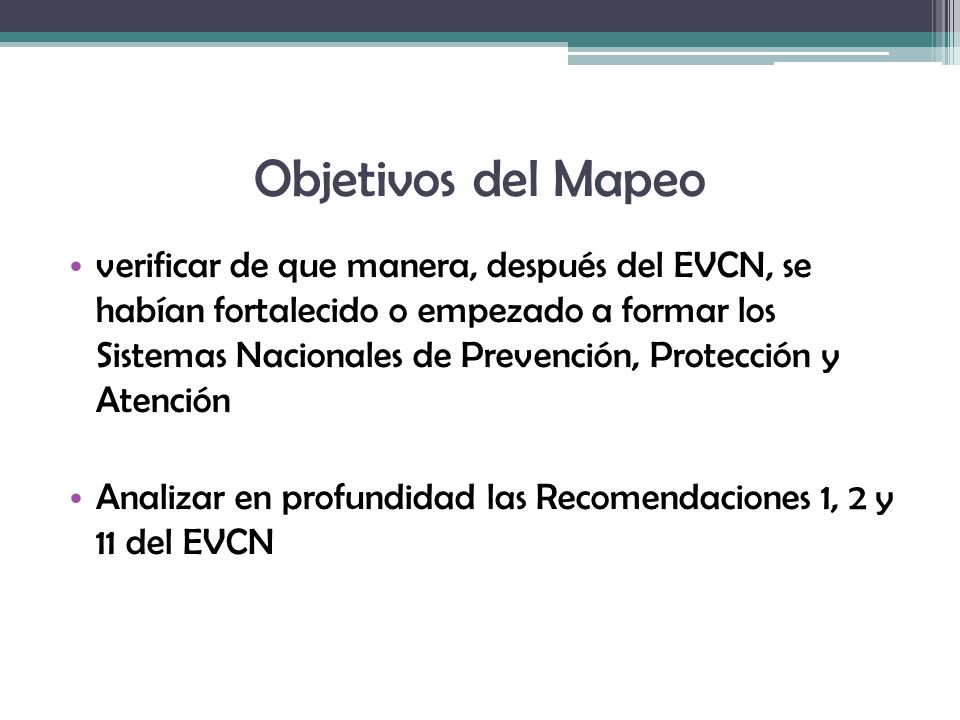 verificar de que manera, después del EVCN, se habían fortalecido o empezado a formar los Sistemas Nacionales de Prevención, Protección y Atención Analizar en profundidad las Recomendaciones 1, 2 y 11 del EVCN Objetivos del Mapeo