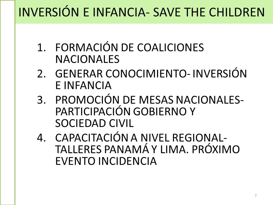 INVERSIÓN E INFANCIA- SAVE THE CHILDREN 7 1.FORMACIÓN DE COALICIONES NACIONALES 2.GENERAR CONOCIMIENTO- INVERSIÓN E INFANCIA 3.PROMOCIÓN DE MESAS NACIONALES- PARTICIPACIÓN GOBIERNO Y SOCIEDAD CIVIL 4.CAPACITACIÓN A NIVEL REGIONAL- TALLERES PANAMÁ Y LIMA.