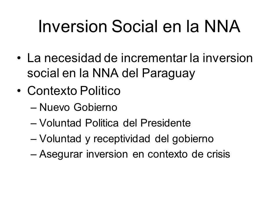 Inversion Social en la NNA La necesidad de incrementar la inversion social en la NNA del Paraguay Contexto Politico –Nuevo Gobierno –Voluntad Politica del Presidente –Voluntad y receptividad del gobierno –Asegurar inversion en contexto de crisis