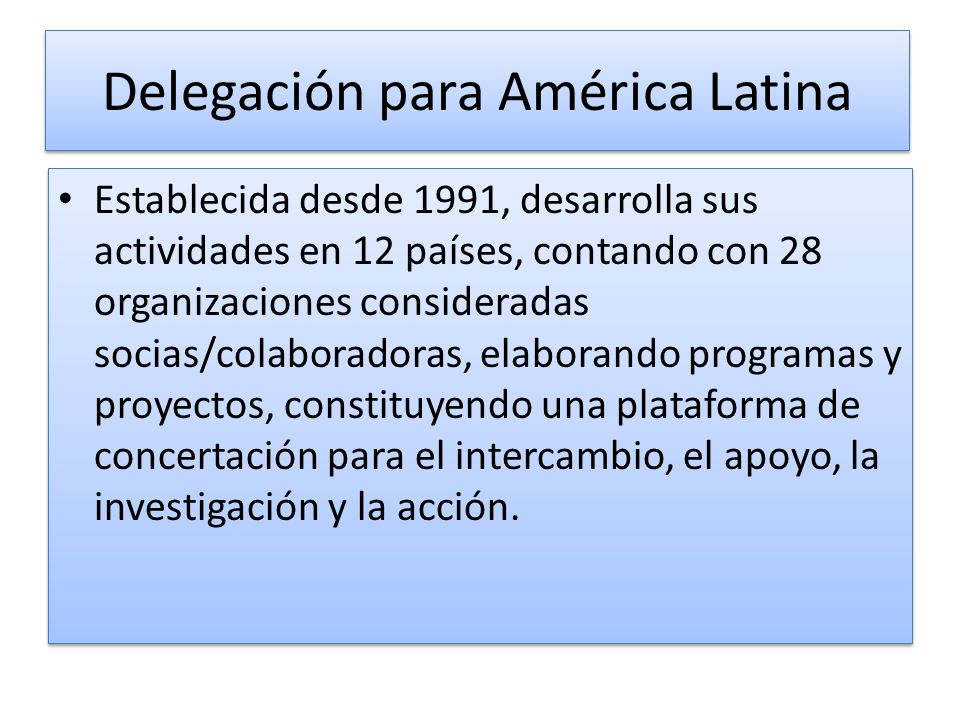 Delegación para América Latina Establecida desde 1991, desarrolla sus actividades en 12 países, contando con 28 organizaciones consideradas socias/colaboradoras, elaborando programas y proyectos, constituyendo una plataforma de concertación para el intercambio, el apoyo, la investigación y la acción.