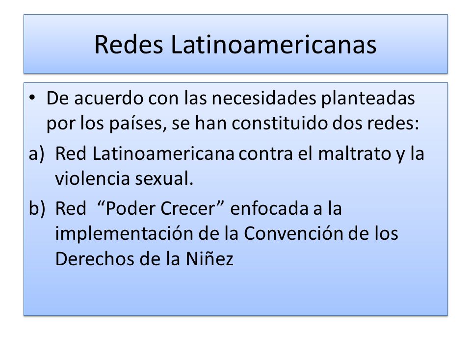 Redes Latinoamericanas De acuerdo con las necesidades planteadas por los países, se han constituido dos redes: a)Red Latinoamericana contra el maltrato y la violencia sexual.