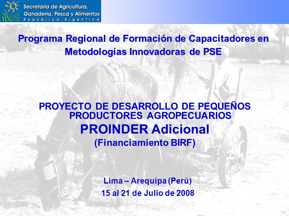 Programa Regional de Formación de Capacitadores en Metodologías Innovadoras de PSE PROYECTO DE DESARROLLO DE PEQUEÑOS PRODUCTORES AGROPECUARIOS PROINDER Adicional (Financiamiento BIRF) Lima – Arequipa (Perú) 15 al 21 de Julio de 2008