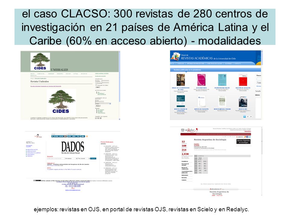 el caso CLACSO: 300 revistas de 280 centros de investigación en 21 países de América Latina y el Caribe (60% en acceso abierto) - modalidades ejemplos: revistas en OJS, en portal de revistas OJS, revistas en Scielo y en Redalyc.