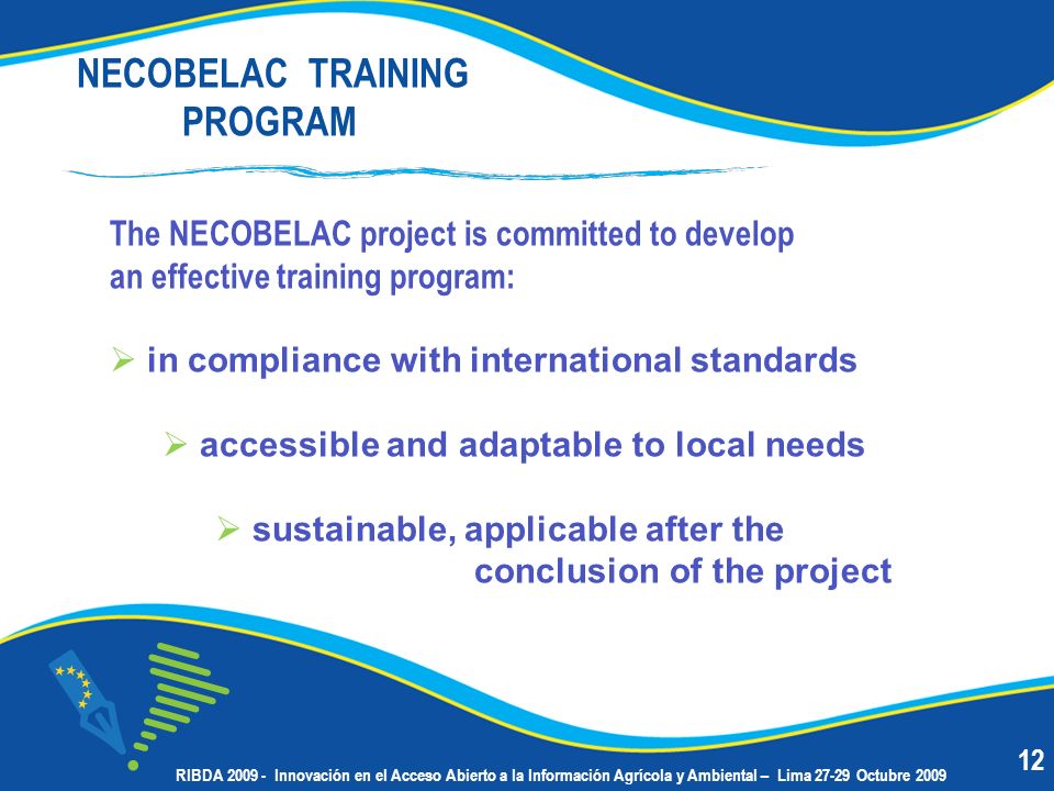 NECOBELAC TRAINING PROGRAM The NECOBELAC project is committed to develop an effective training program: in compliance with international standards accessible and adaptable to local needs sustainable, applicable after the conclusion of the project 12 RIBDA Innovación en el Acceso Abierto a la Información Agrícola y Ambiental – Lima Octubre 2009