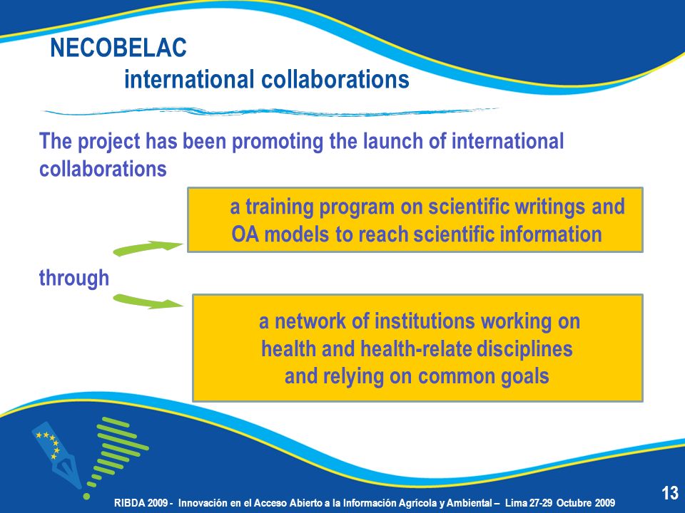 NECOBELAC international collaborations The project has been promoting the launch of international collaborations through a training program on scientific writings and OA models to reach scientific information a network of institutions working on health and health-relate disciplines and relying on common goals 13 RIBDA Innovación en el Acceso Abierto a la Información Agrícola y Ambiental – Lima Octubre 2009