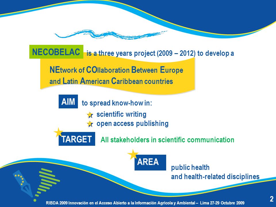 NE twork of CO llaboration B etween E urope and L atin A merican C aribbean countries to spread know-how in: is a three years project (2009 – 2012) to develop a public health and health-related disciplines AIM All stakeholders in scientific communication NECOBELAC TARGET AREA scientific writing open access publishing 2 RIBDA 2009 Innovación en el Acceso Abierto a la Información Agrícola y Ambiental – Lima Octubre 2009