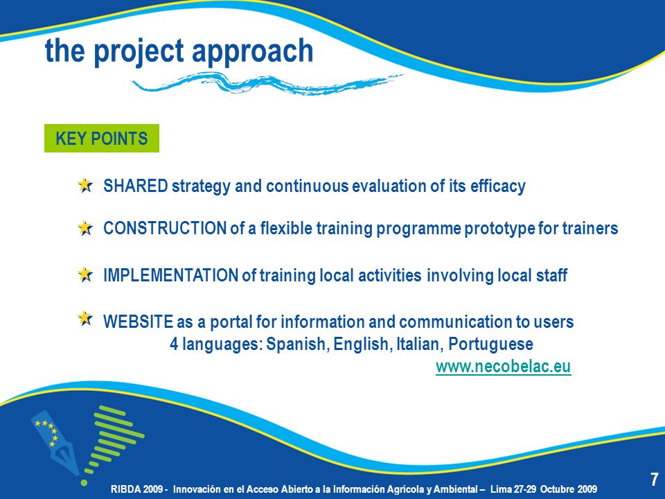 the project approach IMPLEMENTATION of training local activities involving local staff KEY POINTS SHARED strategy and continuous evaluation of its efficacy CONSTRUCTION of a flexible training programme prototype for trainers WEBSITE as a portal for information and communication to users 4 languages: Spanish, English, Italian, Portuguese RIBDA Innovación en el Acceso Abierto a la Información Agrícola y Ambiental – Lima Octubre 2009