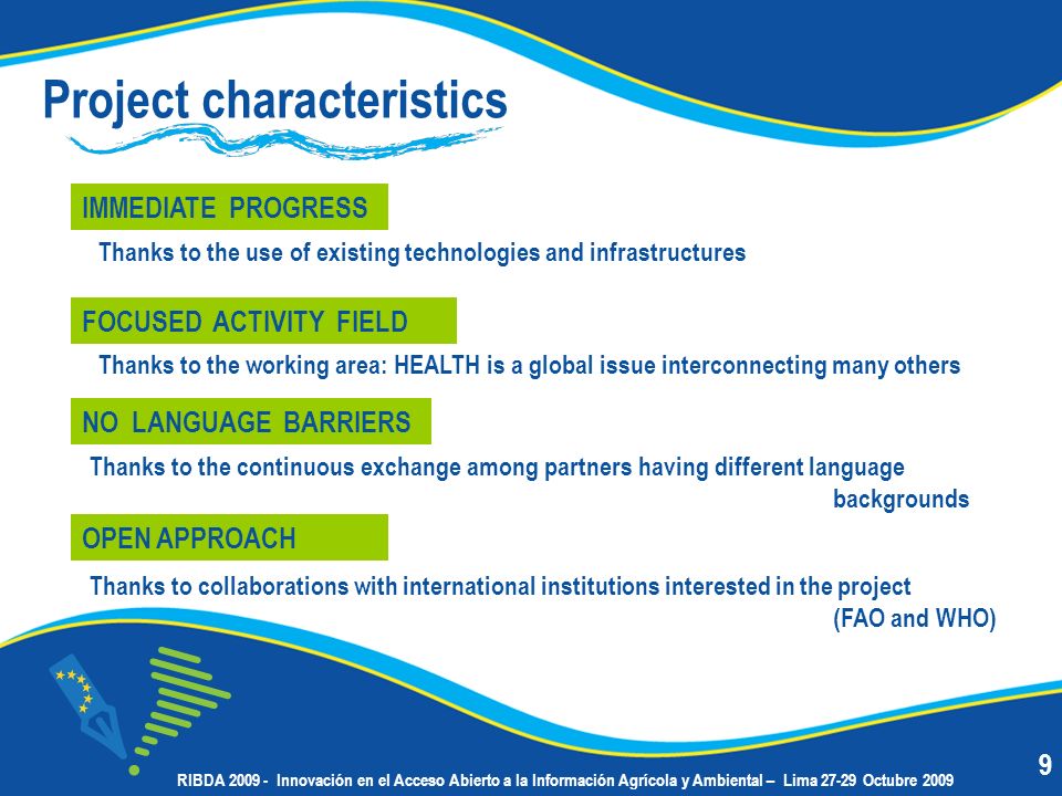 Project characteristics IMMEDIATE PROGRESS Thanks to the working area: HEALTH is a global issue interconnecting many others FOCUSED ACTIVITY FIELD Thanks to the use of existing technologies and infrastructures Thanks to the continuous exchange among partners having different language backgrounds NO LANGUAGE BARRIERS Thanks to collaborations with international institutions interested in the project (FAO and WHO) OPEN APPROACH 9 RIBDA Innovación en el Acceso Abierto a la Información Agrícola y Ambiental – Lima Octubre 2009