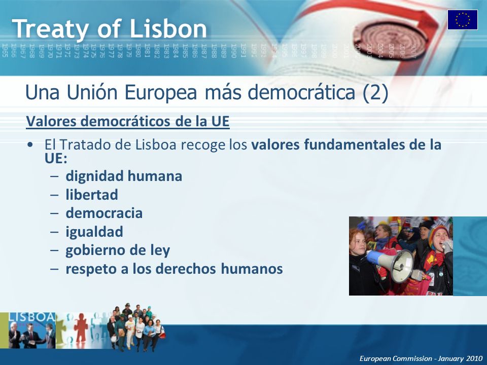 European Commission - January 2010 Una Unión Europea más democrática (2) Valores democráticos de la UE El Tratado de Lisboa recoge los valores fundamentales de la UE: –dignidad humana –libertad –democracia –igualdad –gobierno de ley –respeto a los derechos humanos