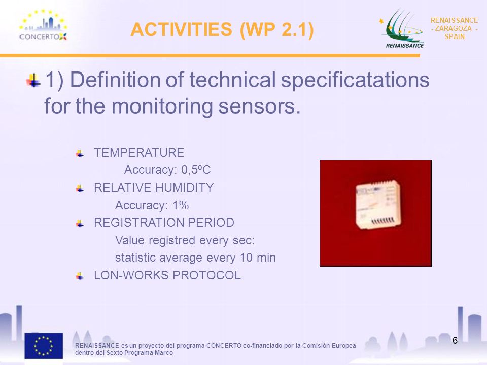 RENAISSANCE es un proyecto del programa CONCERTO co-financiado por la Comisión Europea dentro del Sexto Programa Marco RENAISSANCE - ZARAGOZA - SPAIN 6 ACTIVITIES (WP 2.1) 1) Definition of technical specificatations for the monitoring sensors.