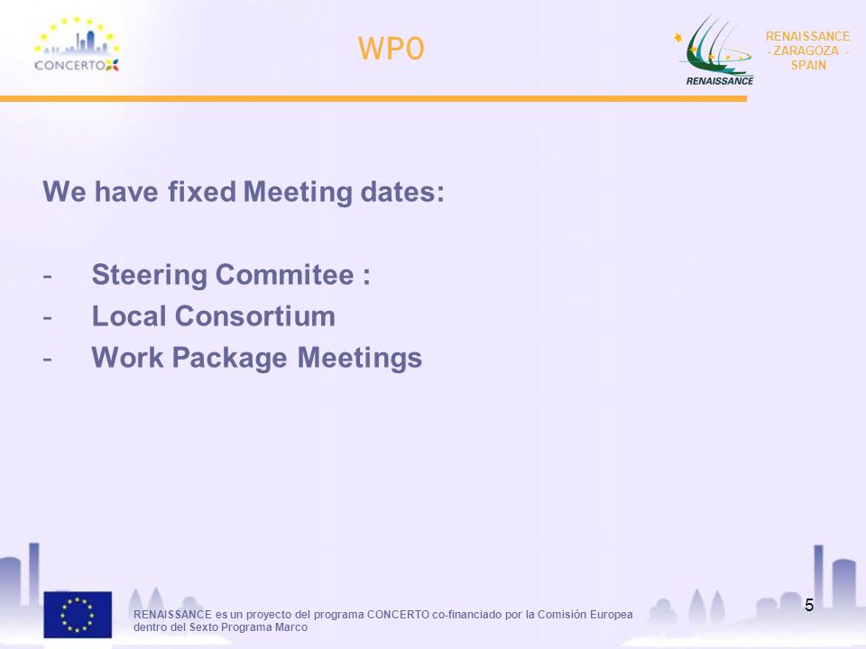 RENAISSANCE es un proyecto del programa CONCERTO co-financiado por la Comisión Europea dentro del Sexto Programa Marco RENAISSANCE - ZARAGOZA - SPAIN 5 WP0 We have fixed Meeting dates: -Steering Commitee : -Local Consortium -Work Package Meetings