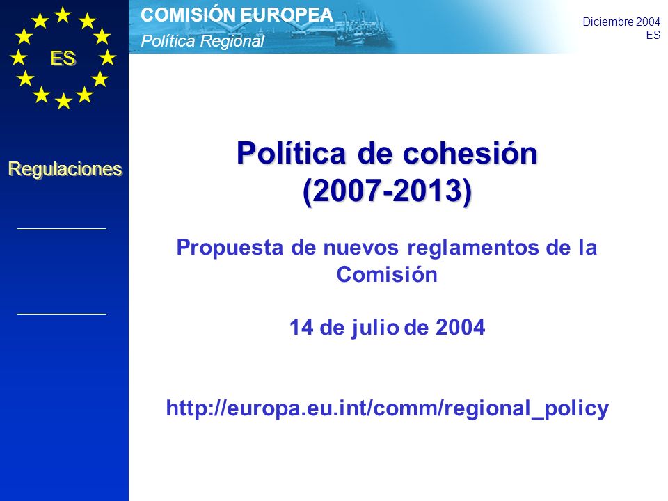 Política Regional COMISIÓN EUROPEA Diciembre 2004 ES Regulaciones Política de cohesión ( ) Propuesta de nuevos reglamentos de la Comisión 14 de julio de