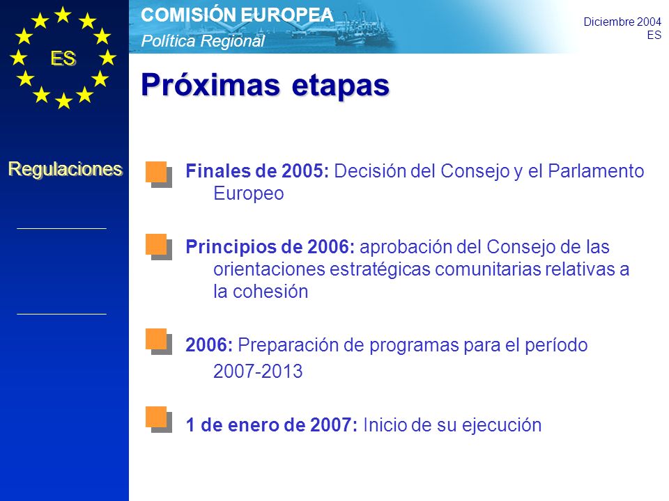 Política Regional COMISIÓN EUROPEA Diciembre 2004 ES Regulaciones Próximas etapas Finales de 2005: Decisión del Consejo y el Parlamento Europeo Principios de 2006: aprobación del Consejo de las orientaciones estratégicas comunitarias relativas a la cohesión 2006: Preparación de programas para el período de enero de 2007: Inicio de su ejecución