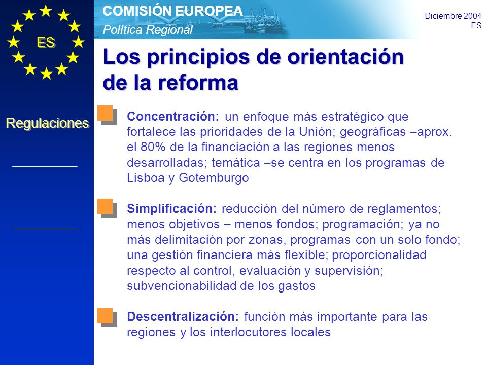 Política Regional COMISIÓN EUROPEA Diciembre 2004 ES Regulaciones Los principios de orientación de la reforma Concentración: un enfoque más estratégico que fortalece las prioridades de la Unión; geográficas –aprox.
