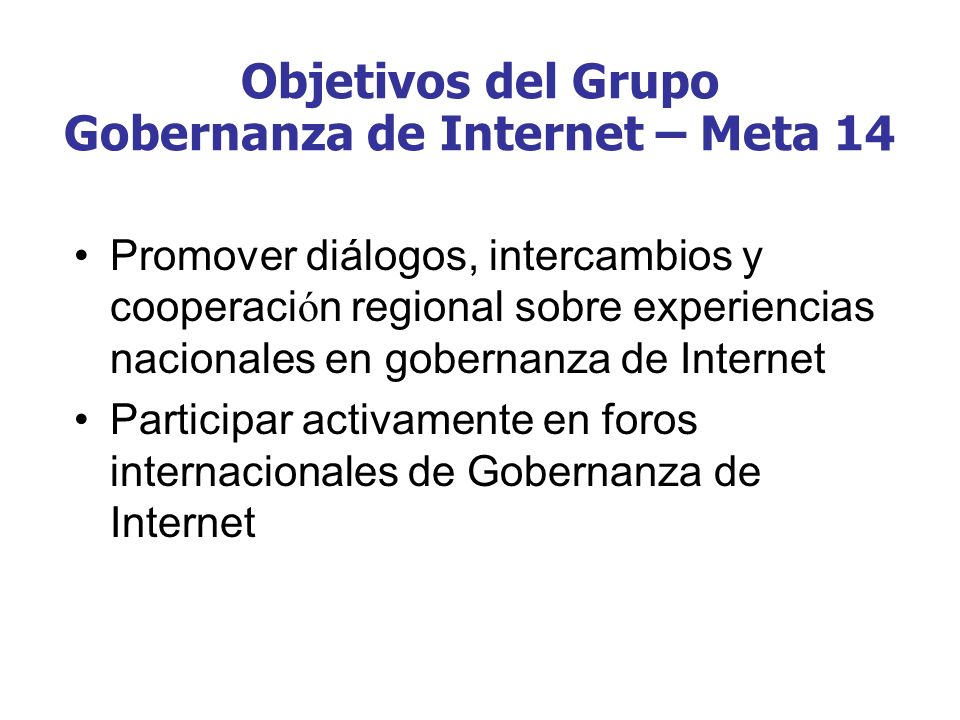 Objetivos del Grupo Gobernanza de Internet – Meta 14 Promover diálogos, intercambios y cooperaci ó n regional sobre experiencias nacionales en gobernanza de Internet Participar activamente en foros internacionales de Gobernanza de Internet