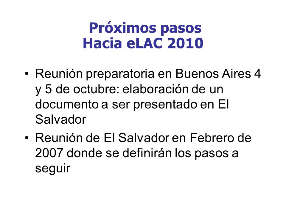 Reunión preparatoria en Buenos Aires 4 y 5 de octubre: elaboración de un documento a ser presentado en El Salvador Reunión de El Salvador en Febrero de 2007 donde se definirán los pasos a seguir Próximos pasos Hacia eLAC 2010