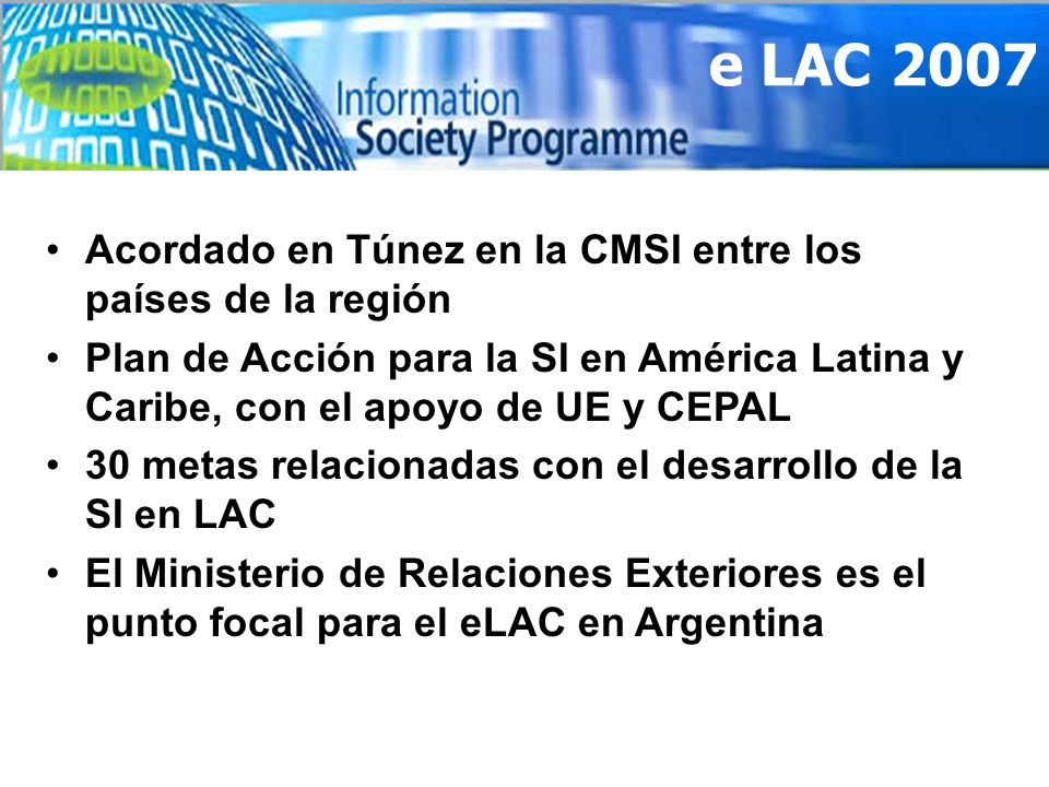e LAC 2007 Acordado en Túnez en la CMSI entre los países de la región Plan de Acción para la SI en América Latina y Caribe, con el apoyo de UE y CEPAL 30 metas relacionadas con el desarrollo de la SI en LAC El Ministerio de Relaciones Exteriores es el punto focal para el eLAC en Argentina