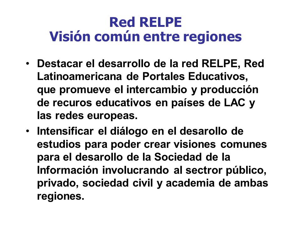 Red RELPE Visión común entre regiones Destacar el desarrollo de la red RELPE, Red Latinoamericana de Portales Educativos, que promueve el intercambio y producción de recuros educativos en países de LAC y las redes europeas.