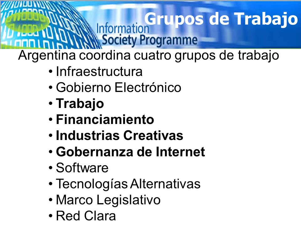 Grupos de Trabajo Argentina coordina cuatro grupos de trabajo Infraestructura Gobierno Electrónico Trabajo Financiamiento Industrias Creativas Gobernanza de Internet Software Tecnologías Alternativas Marco Legislativo Red Clara