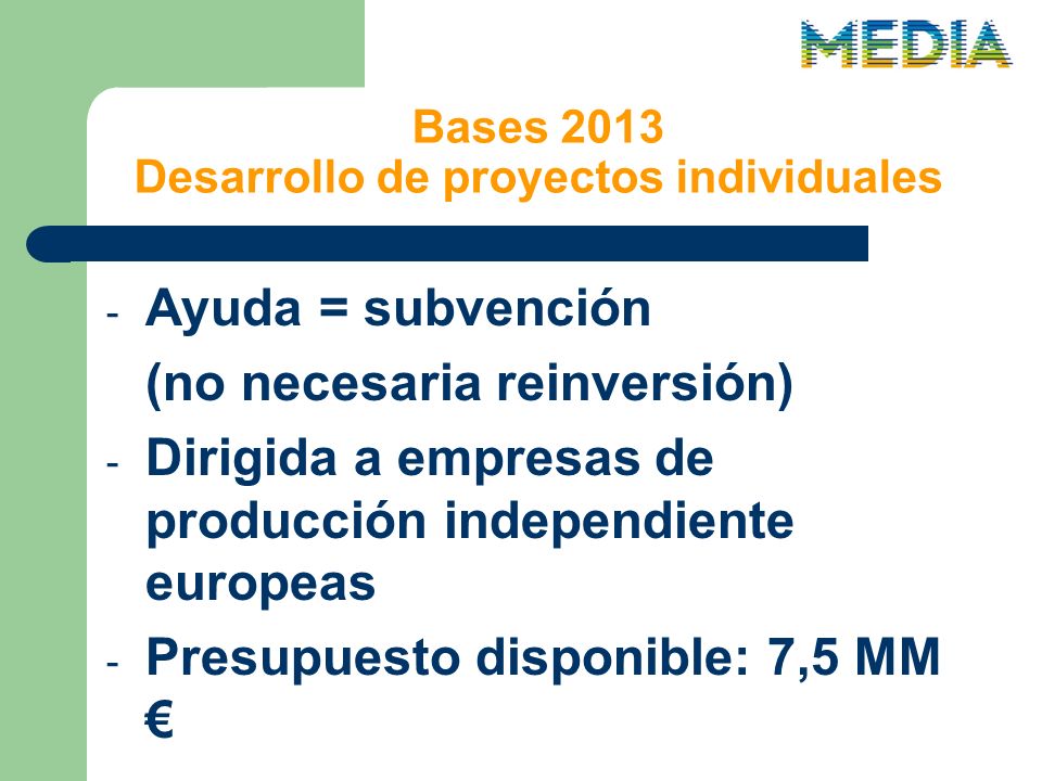 Bases 2013 Desarrollo de proyectos individuales - Ayuda = subvención (no necesaria reinversión) - Dirigida a empresas de producción independiente europeas - Presupuesto disponible: 7,5 MM