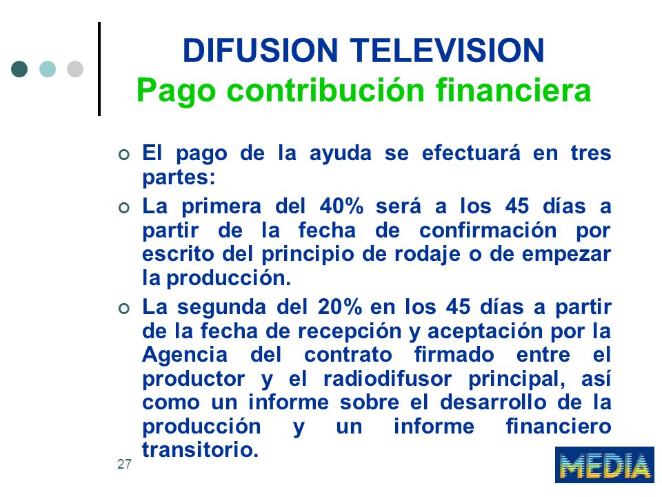 27 DIFUSION TELEVISION Pago contribución financiera El pago de la ayuda se efectuará en tres partes: La primera del 40% será a los 45 días a partir de la fecha de confirmación por escrito del principio de rodaje o de empezar la producción.