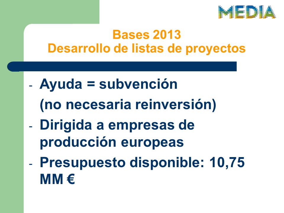 Bases 2013 Desarrollo de listas de proyectos - Ayuda = subvención (no necesaria reinversión) - Dirigida a empresas de producción europeas - Presupuesto disponible: 10,75 MM