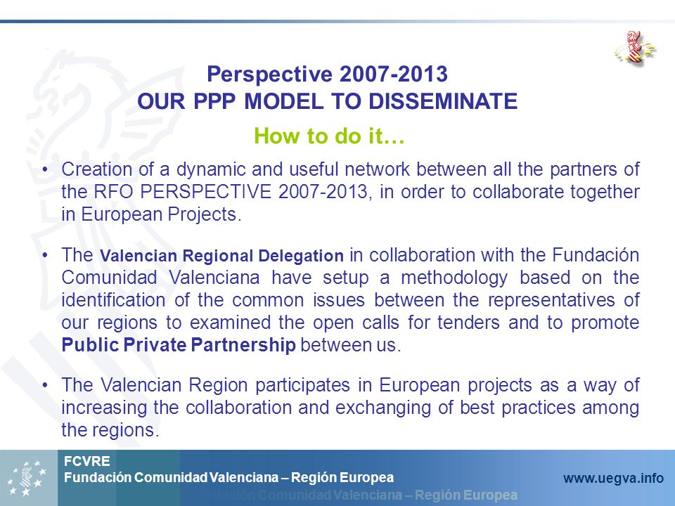 Fundación Comunidad Valenciana – Región Europea FCVRE Fundación Comunidad Valenciana – Región Europea   Perspective OUR PPP MODEL TO DISSEMINATE How to do it… Creation of a dynamic and useful network between all the partners of the RFO PERSPECTIVE , in order to collaborate together in European Projects.
