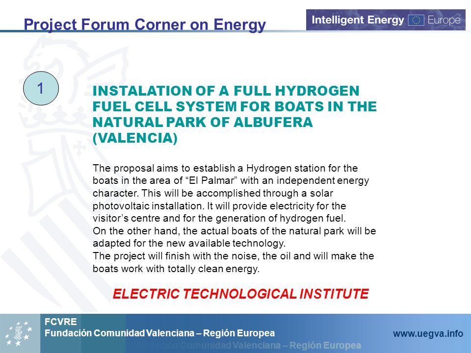 Fundación Comunidad Valenciana – Región Europea FCVRE Fundación Comunidad Valenciana – Región Europea   Project Forum Corner on Energy 1 INSTALATION OF A FULL HYDROGEN FUEL CELL SYSTEM FOR BOATS IN THE NATURAL PARK OF ALBUFERA (VALENCIA) The proposal aims to establish a Hydrogen station for the boats in the area of El Palmar with an independent energy character.