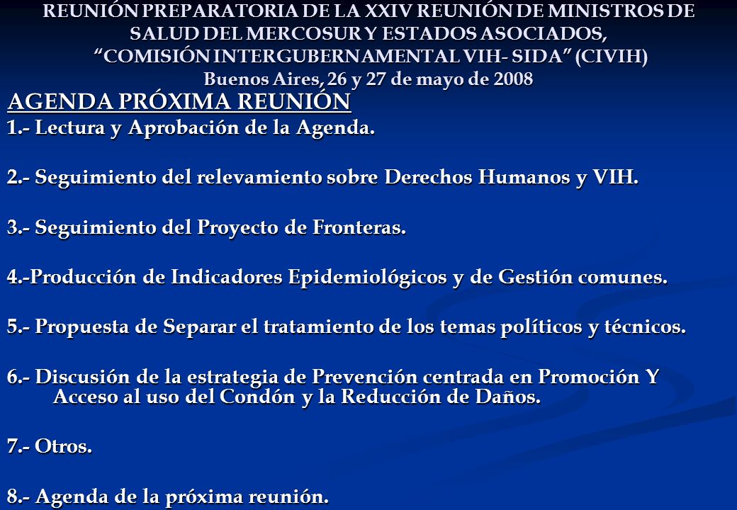 REUNIÓN PREPARATORIA DE LA XXIV REUNIÓN DE MINISTROS DE SALUD DEL MERCOSUR Y ESTADOS ASOCIADOS, COMISIÓN INTERGUBERNAMENTAL VIH- SIDA (CIVIH) Buenos Aires, 26 y 27 de mayo de 2008 AGENDA PRÓXIMA REUNIÓN 1.- Lectura y Aprobación de la Agenda.