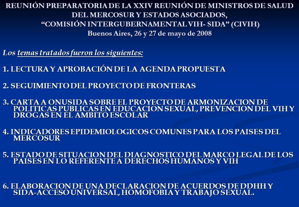 REUNIÓN PREPARATORIA DE LA XXIV REUNIÓN DE MINISTROS DE SALUD DEL MERCOSUR Y ESTADOS ASOCIADOS, COMISIÓN INTERGUBERNAMENTAL VIH- SIDA (CIVIH) Buenos Aires, 26 y 27 de mayo de 2008 Los temas tratados fueron los siguientes: 1.