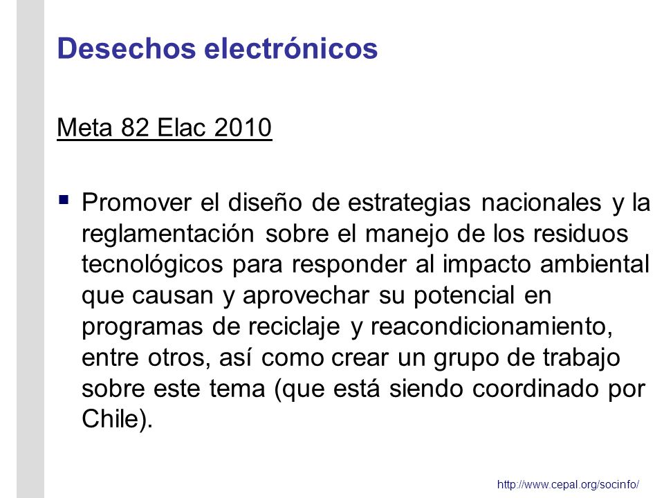 Desechos electrónicos Meta 82 Elac 2010 Promover el diseño de estrategias nacionales y la reglamentación sobre el manejo de los residuos tecnológicos para responder al impacto ambiental que causan y aprovechar su potencial en programas de reciclaje y reacondicionamiento, entre otros, así como crear un grupo de trabajo sobre este tema (que está siendo coordinado por Chile).