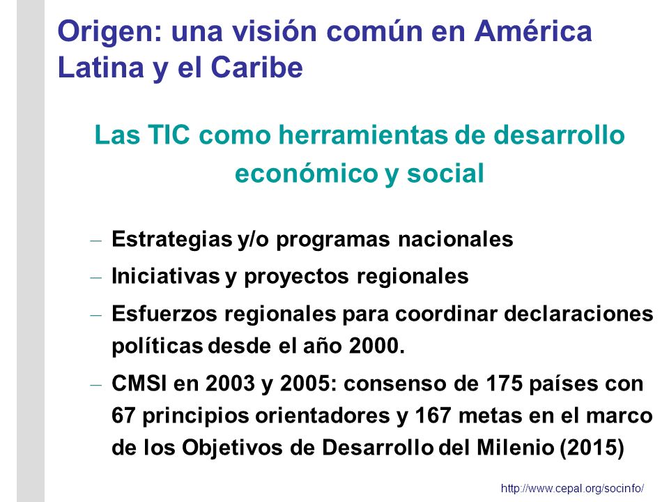 Origen: una visión común en América Latina y el Caribe Las TIC como herramientas de desarrollo económico y social – Estrategias y/o programas nacionales – Iniciativas y proyectos regionales – Esfuerzos regionales para coordinar declaraciones políticas desde el año 2000.
