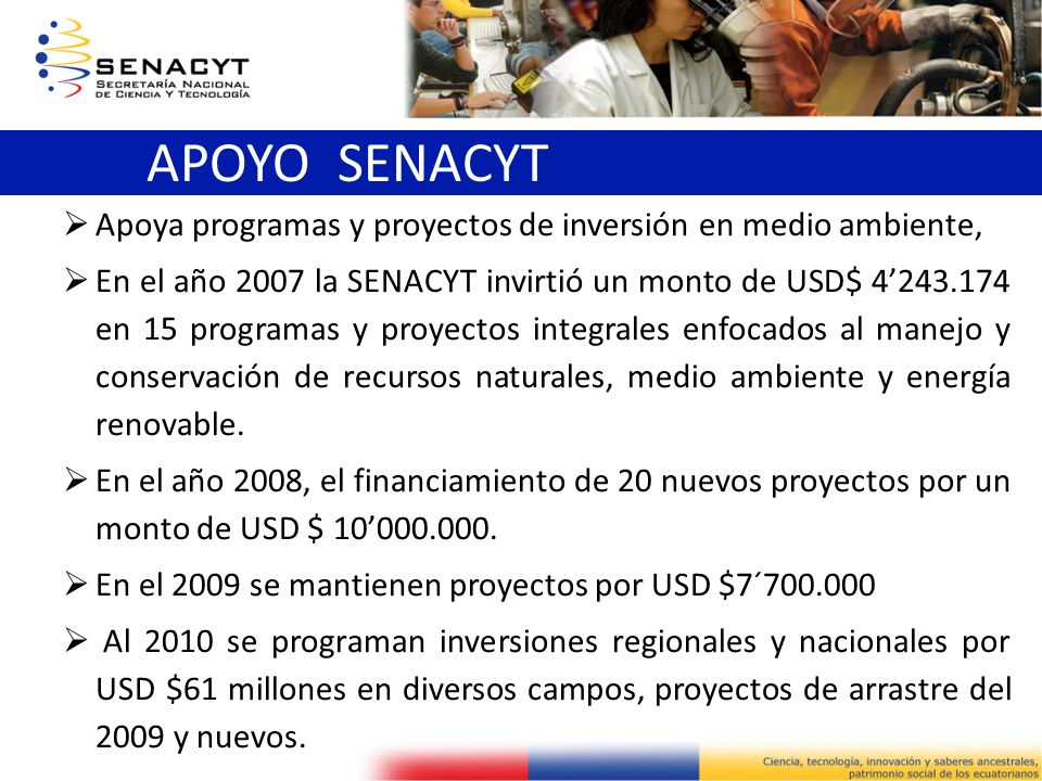 Apoya programas y proyectos de inversión en medio ambiente, En el año 2007 la SENACYT invirtió un monto de USD$ en 15 programas y proyectos integrales enfocados al manejo y conservación de recursos naturales, medio ambiente y energía renovable.