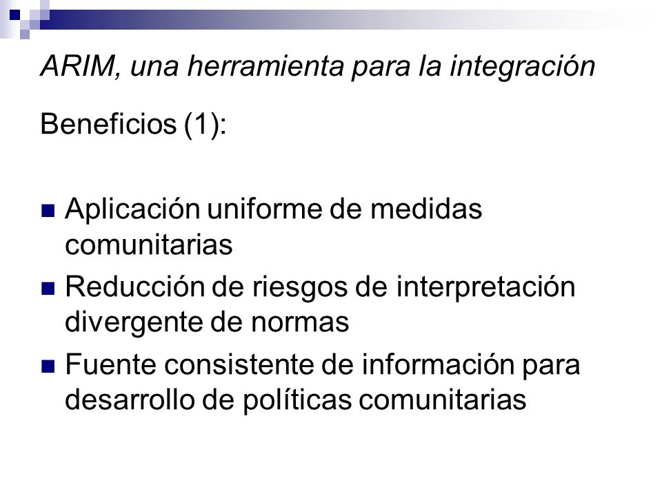 ARIM, una herramienta para la integración Beneficios (1): Aplicación uniforme de medidas comunitarias Reducción de riesgos de interpretación divergente de normas Fuente consistente de información para desarrollo de políticas comunitarias