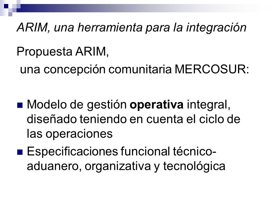 ARIM, una herramienta para la integración Propuesta ARIM, una concepción comunitaria MERCOSUR: Modelo de gestión operativa integral, diseñado teniendo en cuenta el ciclo de las operaciones Especificaciones funcional técnico- aduanero, organizativa y tecnológica