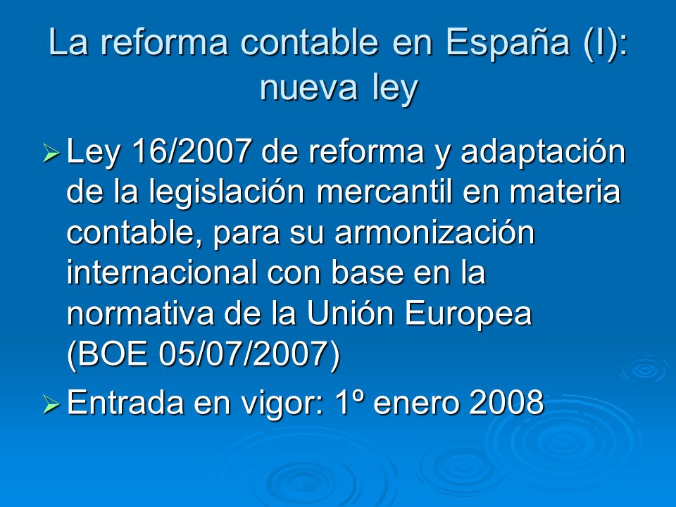 La reforma contable en España (I): nueva ley Ley 16/2007 de reforma y adaptación de la legislación mercantil en materia contable, para su armonización internacional con base en la normativa de la Unión Europea (BOE 05/07/2007) Ley 16/2007 de reforma y adaptación de la legislación mercantil en materia contable, para su armonización internacional con base en la normativa de la Unión Europea (BOE 05/07/2007) Entrada en vigor: 1º enero 2008 Entrada en vigor: 1º enero 2008