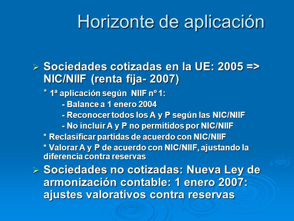 Horizonte de aplicación Sociedades cotizadas en la UE: 2005 => NIC/NIIF (renta fija- 2007) Sociedades cotizadas en la UE: 2005 => NIC/NIIF (renta fija- 2007) * 1ª aplicación según NIIF nº 1: - Balance a 1 enero Reconocer todos los A y P según las NIC/NIIF - No incluir A y P no permitidos por NIC/NIIF * Reclasificar partidas de acuerdo con NIC/NIIF * Valorar A y P de acuerdo con NIC/NIIF, ajustando la diferencia contra reservas Sociedades no cotizadas: Nueva Ley de armonización contable: 1 enero 2007: ajustes valorativos contra reservas Sociedades no cotizadas: Nueva Ley de armonización contable: 1 enero 2007: ajustes valorativos contra reservas