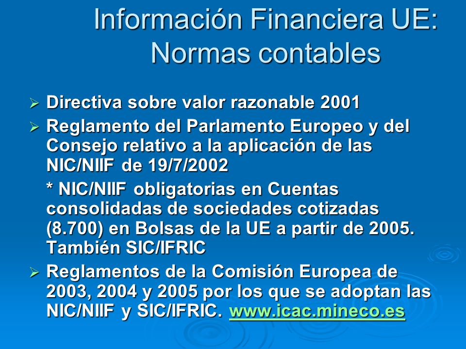 Información Financiera UE: Normas contables Directiva sobre valor razonable 2001 Directiva sobre valor razonable 2001 Reglamento del Parlamento Europeo y del Consejo relativo a la aplicación de las NIC/NIIF de 19/7/2002 Reglamento del Parlamento Europeo y del Consejo relativo a la aplicación de las NIC/NIIF de 19/7/2002 * NIC/NIIF obligatorias en Cuentas consolidadas de sociedades cotizadas (8.700) en Bolsas de la UE a partir de 2005.