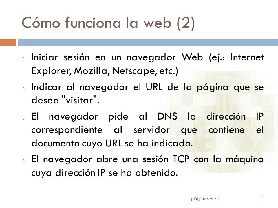 11 páginas web 11 Cómo funciona la web (2) o Iniciar sesión en un navegador Web (ej.: Internet Explorer, Mozilla, Netscape, etc.) o Indicar al navegador el URL de la página que se desea visitar .
