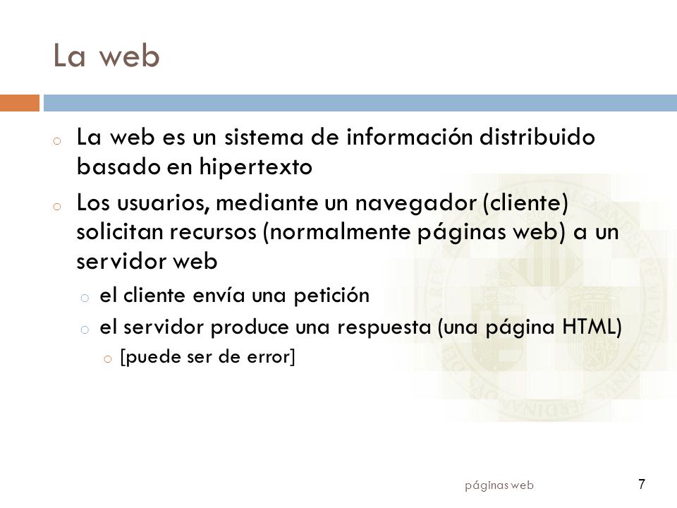 7 páginas web 7 La web o La web es un sistema de información distribuido basado en hipertexto o Los usuarios, mediante un navegador (cliente) solicitan recursos (normalmente páginas web) a un servidor web o el cliente envía una petición o el servidor produce una respuesta (una página HTML) o [puede ser de error]