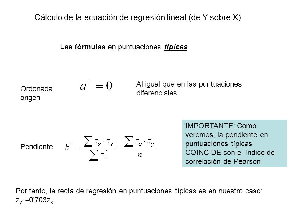 Cálculo de la ecuación de regresión lineal (de Y sobre X) Las fórmulas en puntuaciones típicas Pendiente Ordenada origen Al igual que en las puntuaciones diferenciales Por tanto, la recta de regresión en puntuaciones típicas es en nuestro caso: z y =0703z x IMPORTANTE: Como veremos, la pendiente en puntuaciones típicas COINCIDE con el índice de correlación de Pearson