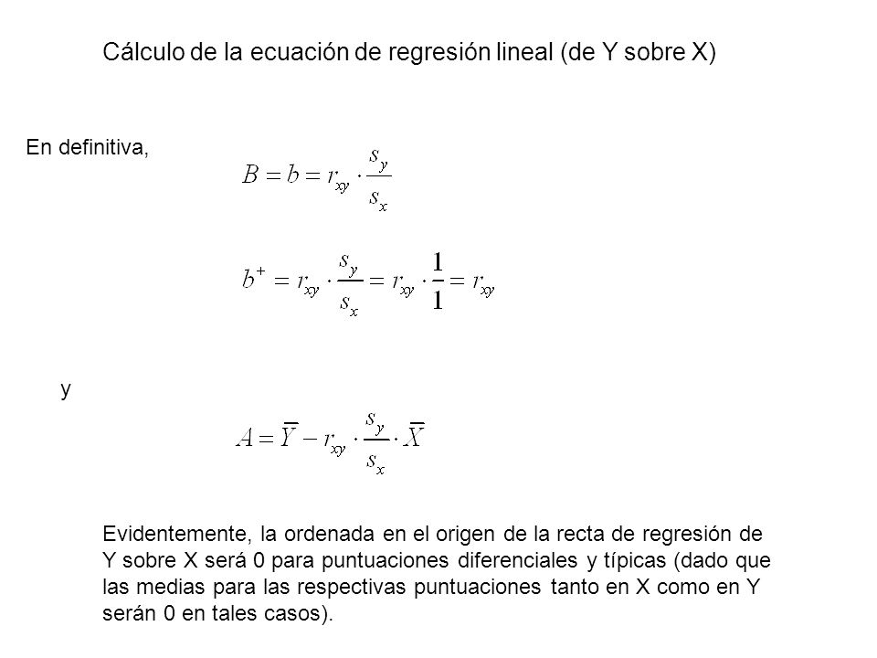 Cálculo de la ecuación de regresión lineal (de Y sobre X) En definitiva, y Evidentemente, la ordenada en el origen de la recta de regresión de Y sobre X será 0 para puntuaciones diferenciales y típicas (dado que las medias para las respectivas puntuaciones tanto en X como en Y serán 0 en tales casos).