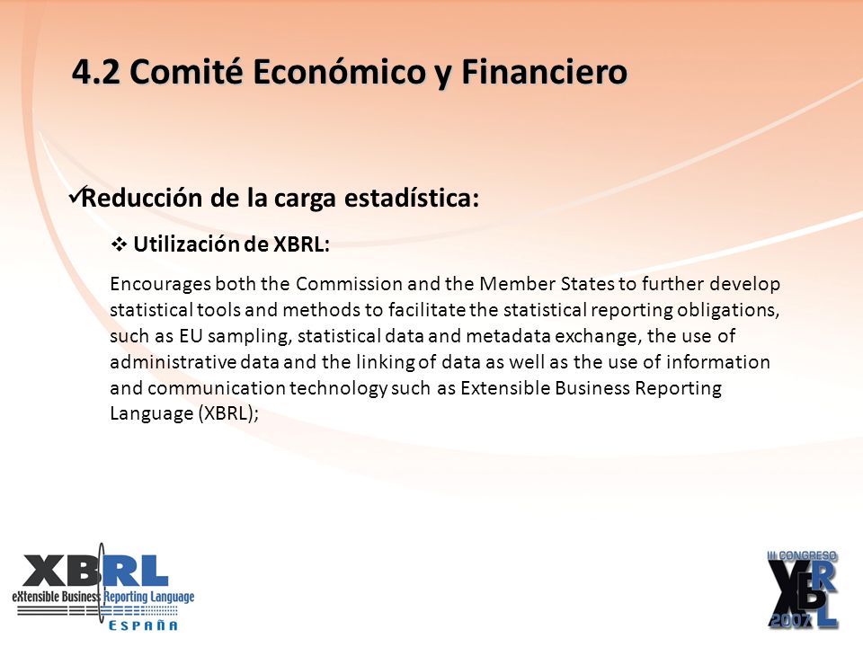 4.2 Comité Económico y Financiero Reducción de la carga estadística: Utilización de XBRL: Encourages both the Commission and the Member States to further develop statistical tools and methods to facilitate the statistical reporting obligations, such as EU sampling, statistical data and metadata exchange, the use of administrative data and the linking of data as well as the use of information and communication technology such as Extensible Business Reporting Language (XBRL);