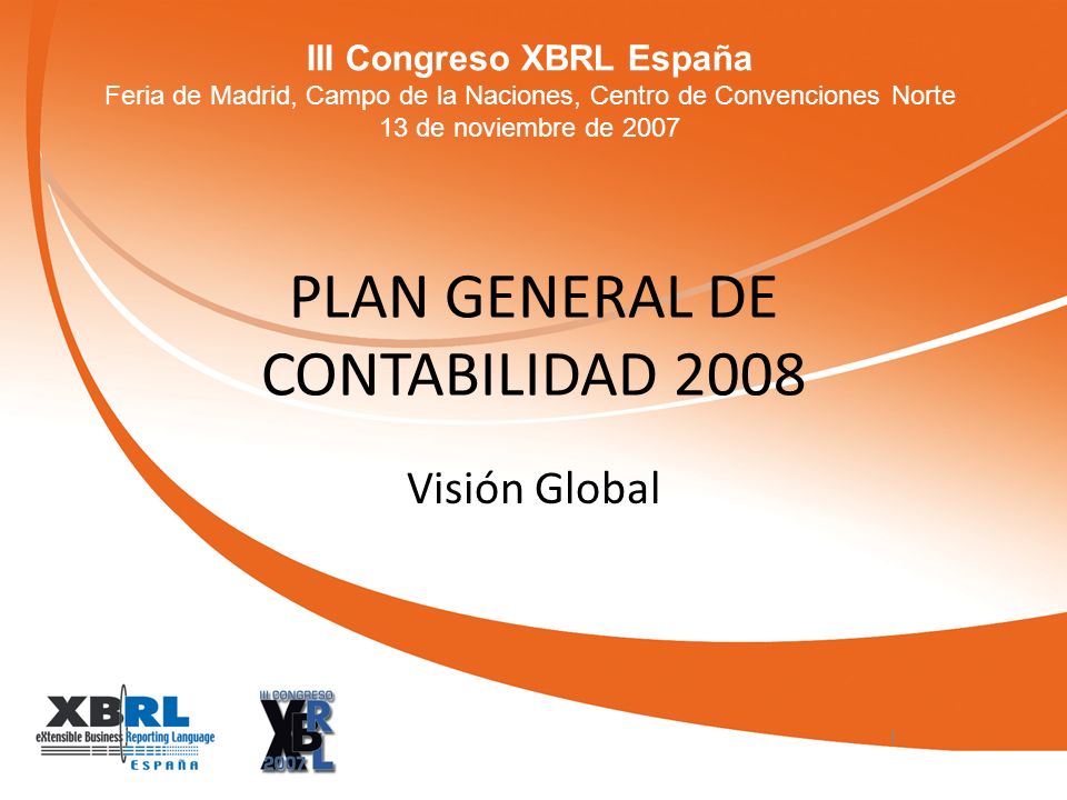 III Congreso XBRL España Feria de Madrid, Campo de la Naciones, Centro de Convenciones Norte 13 de noviembre de 2007 PLAN GENERAL DE CONTABILIDAD 2008 Visión Global 1