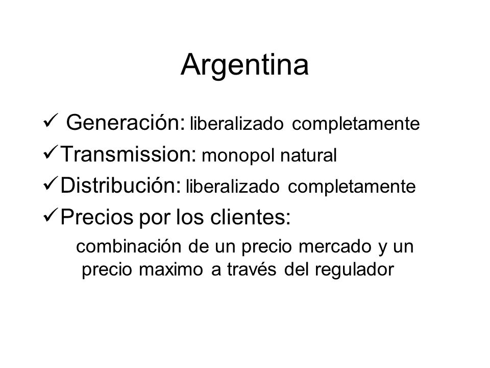 Argentina Generación: liberalizado completamente Transmission: monopol natural Distribución: liberalizado completamente Precios por los clientes: combinación de un precio mercado y un precio maximo a través del regulador