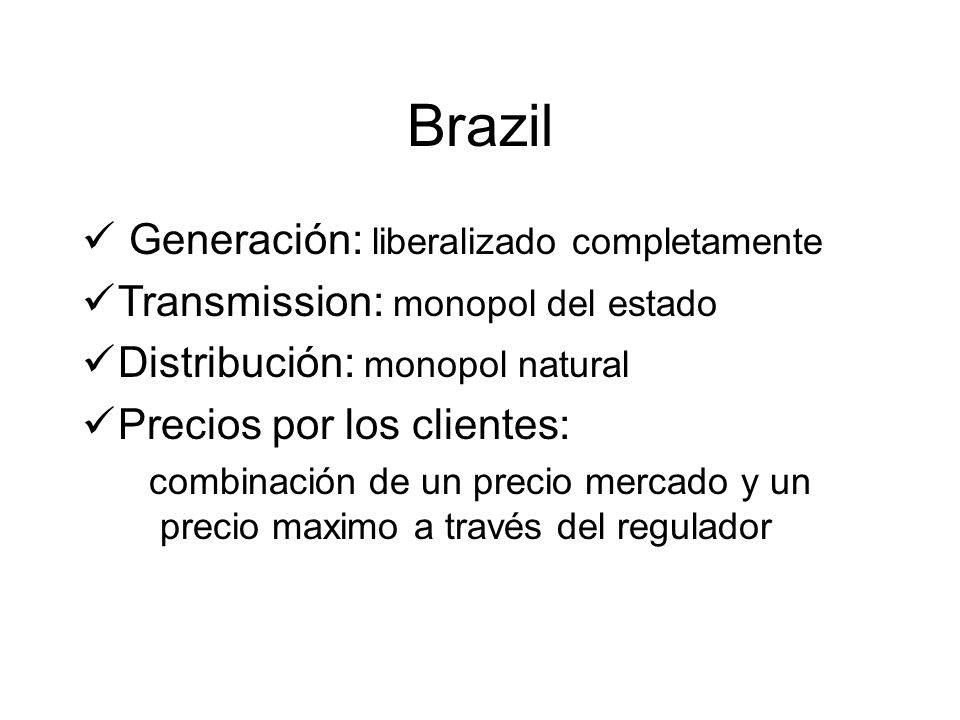 Brazil Generación: liberalizado completamente Transmission: monopol del estado Distribución: monopol natural Precios por los clientes: combinación de un precio mercado y un precio maximo a través del regulador