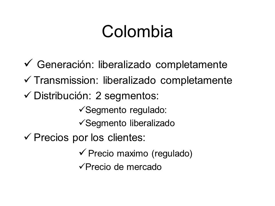 Colombia Generación: liberalizado completamente Transmission: liberalizado completamente Distribución: 2 segmentos: Segmento regulado: Segmento liberalizado Precios por los clientes: Precio maximo (regulado) Precio de mercado