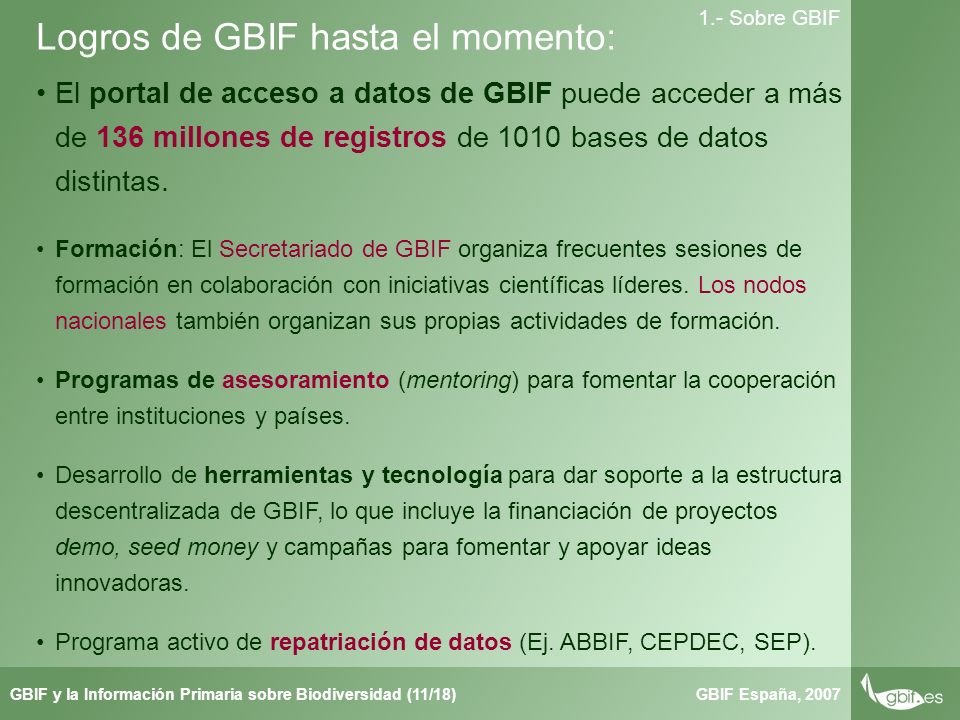 Taller de Herbar GBIF España, 2007GBIF y la Información Primaria sobre Biodiversidad (11/18) 1.- Sobre GBIF Logros de GBIF hasta el momento: El portal de acceso a datos de GBIF puede acceder a más de 136 millones de registros de 1010 bases de datos distintas.