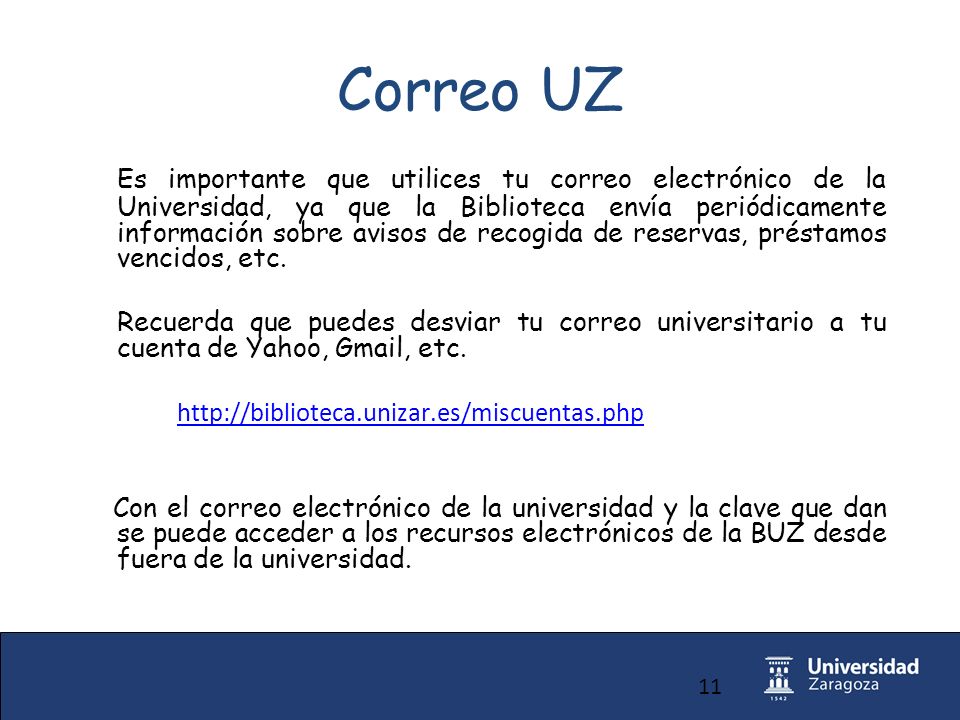 11 Correo UZ Es importante que utilices tu correo electrónico de la Universidad, ya que la Biblioteca envía periódicamente información sobre avisos de recogida de reservas, préstamos vencidos, etc.