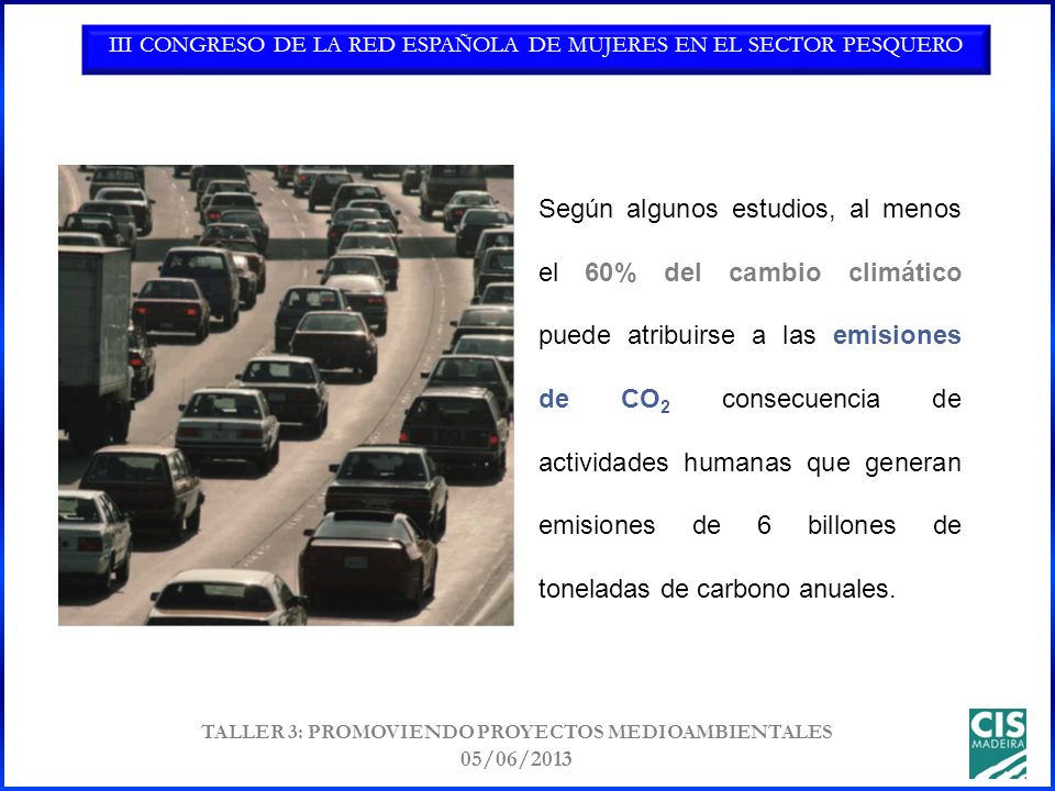 III CONGRESO DE LA RED ESPAÑOLA DE MUJERES EN EL SECTOR PESQUERO TALLER 3: PROMOVIENDO PROYECTOS MEDIOAMBIENTALES 05/06/2013 Según algunos estudios, al menos el 60% del cambio climático puede atribuirse a las emisiones de CO 2 consecuencia de actividades humanas que generan emisiones de 6 billones de toneladas de carbono anuales.